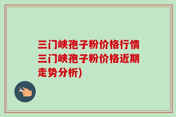 三门峡孢子粉价格行情三门峡孢子粉价格近期走势分析)