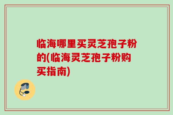 临海哪里买灵芝孢子粉的(临海灵芝孢子粉购买指南)