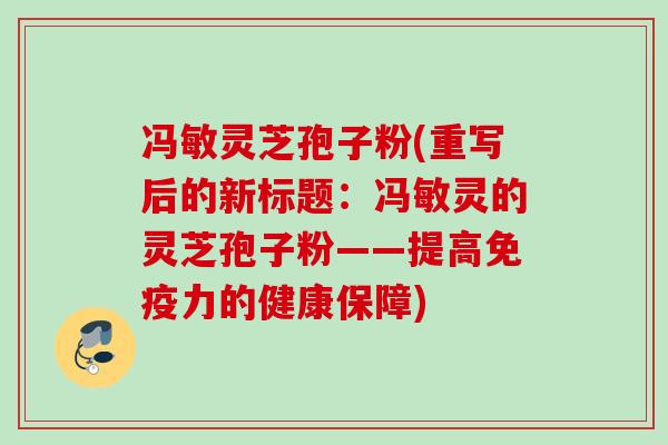 冯敏灵芝孢子粉(重写后的新标题:冯敏灵的灵芝孢子粉——提高免疫力的健康保障) 冯敏灵芝孢子粉(重写后的新标题:冯敏灵的灵芝孢子粉——提高免疫力的健康保障)