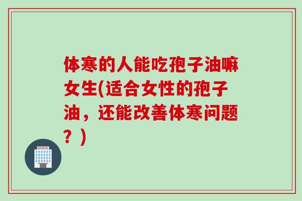 体寒的人能吃孢子油嘛女生(适合女性的孢子油,还能改善体寒问题?) 体寒的人能吃孢子油嘛女生(适合女性的孢子油,还能改善体寒问题?)