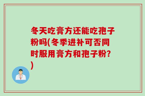 冬天吃膏方还能吃孢子粉吗(冬季进补可否同时服用膏方和孢子粉？)