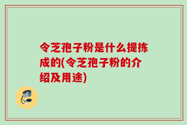 令芝孢子粉是什么提拣成的(令芝孢子粉的介绍及用途)