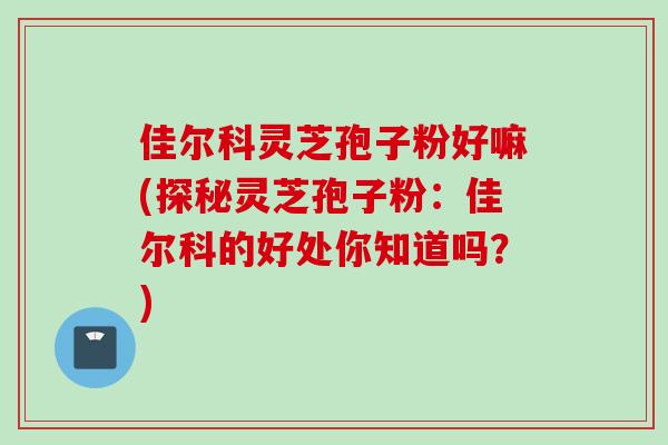 佳尔科灵芝孢子粉好嘛(探秘灵芝孢子粉：佳尔科的好处你知道吗？)