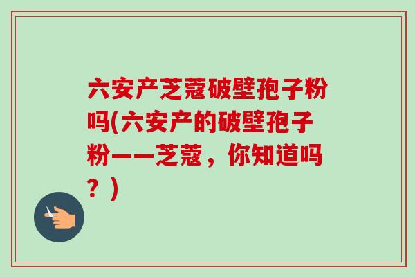 六安产芝蔻破壁孢子粉吗(六安产的破壁孢子粉——芝蔻，你知道吗？)
