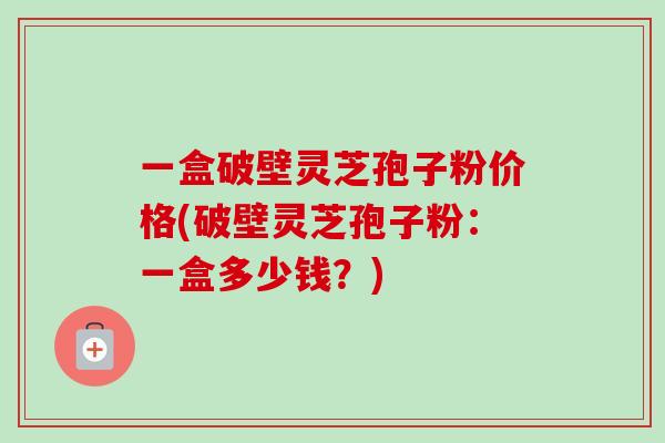 一盒破壁灵芝孢子粉价格(破壁灵芝孢子粉：一盒多少钱？)