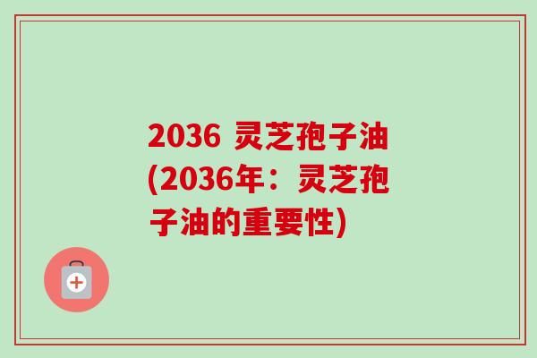 2036 灵芝孢子油(2036年：灵芝孢子油的重要性)