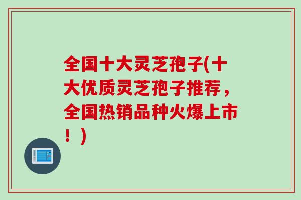 全国十大灵芝孢子(十大优质灵芝孢子推荐，全国热销品种火爆上市！)