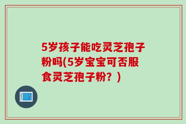 5岁孩子能吃灵芝孢子粉吗(5岁宝宝可否服食灵芝孢子粉?) 5岁孩子能吃灵芝孢子粉吗(5岁宝宝可否服食灵芝孢子粉?)