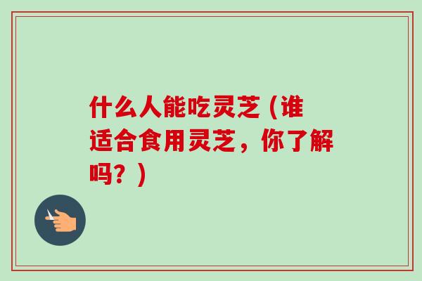 什么人能吃灵芝 (谁适合食用灵芝,你了解吗?) 什么人能吃灵芝 (谁适合食用灵芝,你了解吗?)