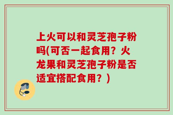 上火可以和灵芝孢子粉吗(可否一起食用?火龙果和灵芝孢子粉是否适宜搭配食用?) 上火可以和灵芝孢子粉吗(可否一起食用?火龙果和灵芝孢子粉是否适宜搭配食用?)