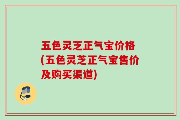 五色灵芝正气宝价格 (五色灵芝正气宝售价及购买渠道) 五色灵芝正气宝价格 (五色灵芝正气宝售价及购买渠道)