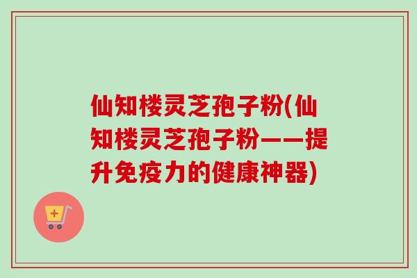 仙知楼灵芝孢子粉(仙知楼灵芝孢子粉——提升免疫力的健康神器)