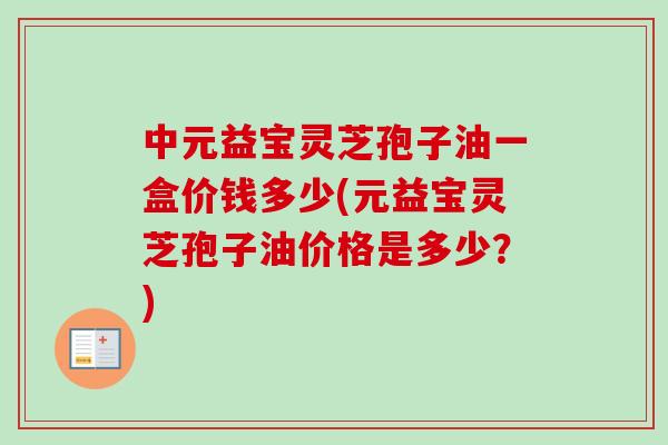 中元益宝灵芝孢子油一盒价钱多少(元益宝灵芝孢子油价格是多少？)