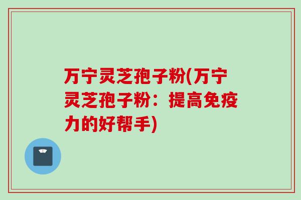 万宁灵芝孢子粉(万宁灵芝孢子粉：提高免疫力的好帮手)