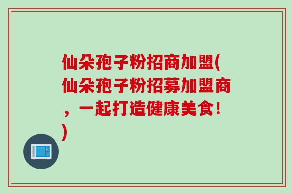 仙朵孢子粉招商加盟(仙朵孢子粉招募加盟商，一起打造健康美食！)