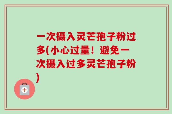 一次摄入灵芒孢子粉过多(小心过量！避免一次摄入过多灵芒孢子粉)