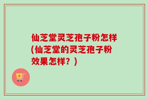 仙芝堂灵芝孢子粉怎样(仙芝堂的灵芝孢子粉效果怎样？)