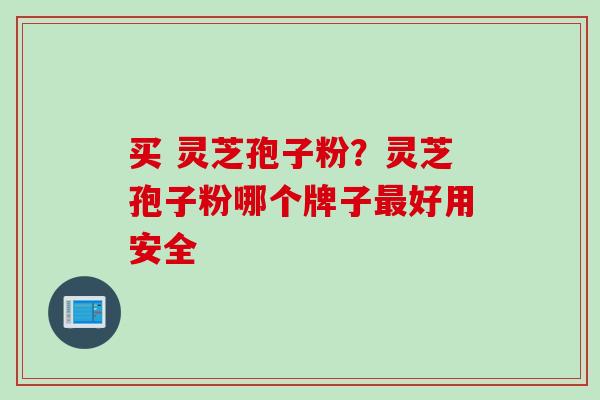 买 灵芝孢子粉？灵芝孢子粉哪个牌子最好用安全