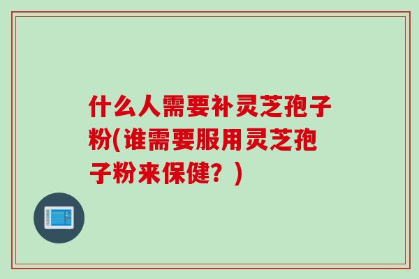 什么人需要补灵芝孢子粉(谁需要服用灵芝孢子粉来保健？)