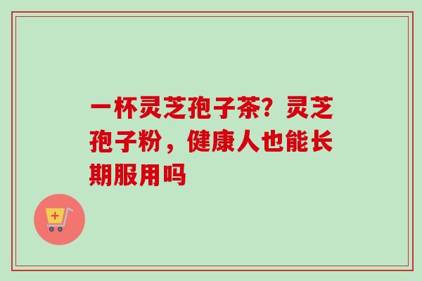 一杯灵芝孢子茶?灵芝孢子粉,健康人也能长期服用吗 一杯灵芝孢子茶?灵芝孢子粉,健康人也能长期服用吗