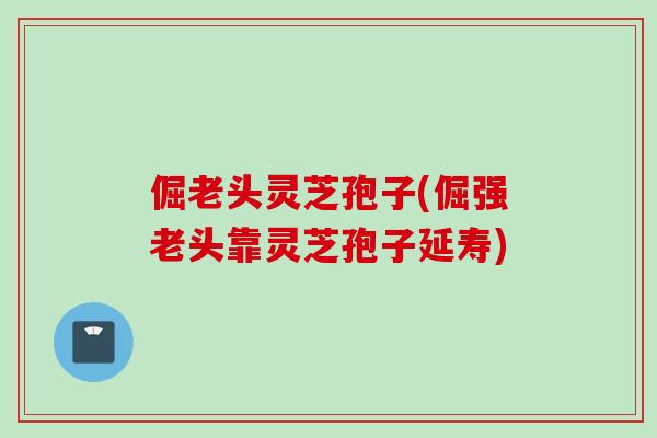 倔老头灵芝孢子(倔强老头靠灵芝孢子延寿) 倔老头灵芝孢子(倔强老头靠灵芝孢子延寿)