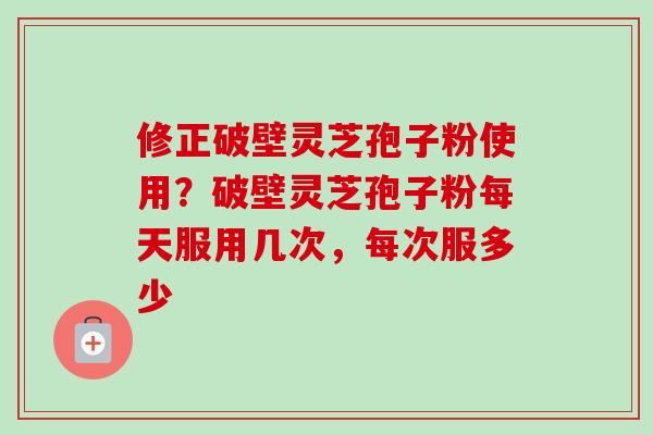 修正破壁灵芝孢子粉使用？破壁灵芝孢子粉每天服用几次，每次服多少