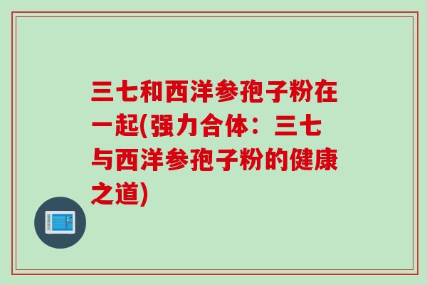 三七和西洋参孢子粉在一起(强力合体：三七与西洋参孢子粉的健康之道)