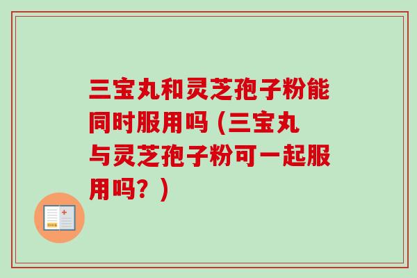 三宝丸和灵芝孢子粉能同时服用吗 (三宝丸与灵芝孢子粉可一起服用吗？)