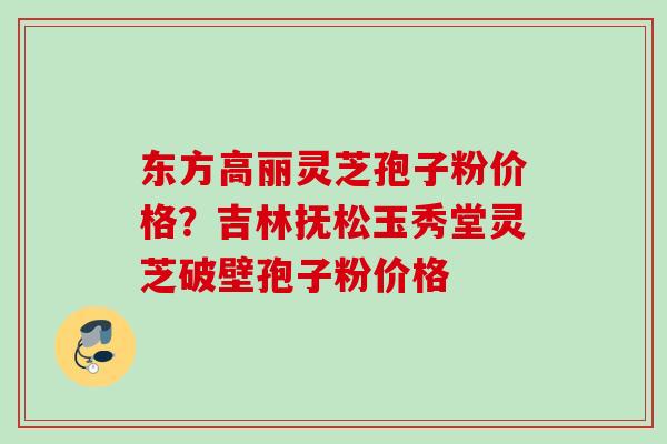 东方高丽灵芝孢子粉价格？吉林抚松玉秀堂灵芝破壁孢子粉价格