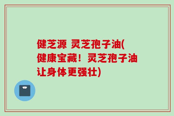 健芝源 灵芝孢子油(健康宝藏！灵芝孢子油让身体更强壮)