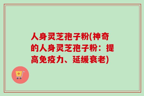 人身灵芝孢子粉(神奇的人身灵芝孢子粉：提高免疫力、延缓衰老)