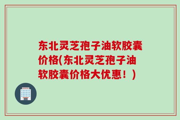 东北灵芝孢子油软胶囊价格(东北灵芝孢子油软胶囊价格大优惠！)