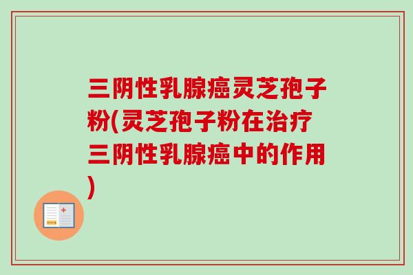 三阴性乳腺癌灵芝孢子粉(灵芝孢子粉在治疗三阴性乳腺癌中的作用)