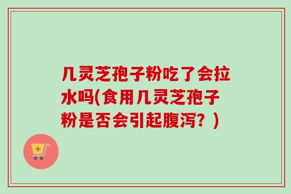 几灵芝孢子粉吃了会拉水吗(食用几灵芝孢子粉是否会引起腹泻？)