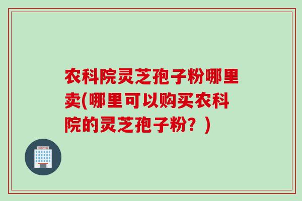 农科院灵芝孢子粉哪里卖(哪里可以购买农科院的灵芝孢子粉？)