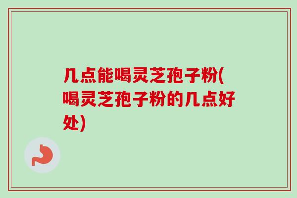 几点能喝灵芝孢子粉(喝灵芝孢子粉的几点好处)