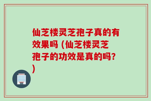 仙芝楼灵芝孢子真的有效果吗 (仙芝楼灵芝孢子的功效是真的吗？)