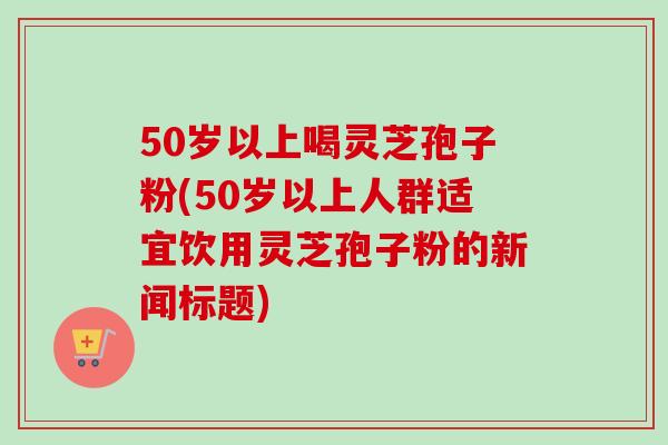 50岁以上喝灵芝孢子粉(50岁以上人群适宜饮用灵芝孢子粉的新闻标题)