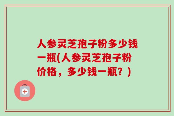 人参灵芝孢子粉多少钱一瓶(人参灵芝孢子粉价格，多少钱一瓶？)