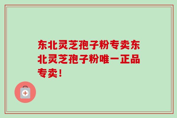 东北灵芝孢子粉专卖东北灵芝孢子粉唯一正品专卖！