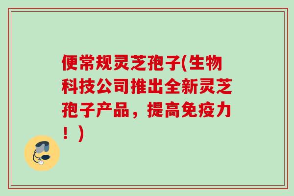 便常规灵芝孢子(生物科技公司推出全新灵芝孢子产品，提高免疫力！)
