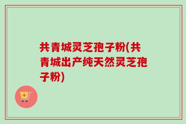 共青城灵芝孢子粉(共青城出产纯天然灵芝孢子粉)