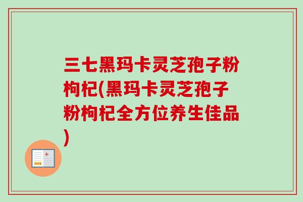三七黑玛卡灵芝孢子粉枸杞(黑玛卡灵芝孢子粉枸杞全方位养生佳品)