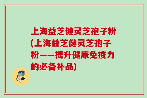 上海益芝健灵芝孢子粉(上海益芝健灵芝孢子粉——提升健康免疫力的必备补品)
