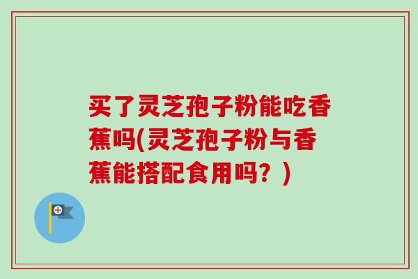 买了灵芝孢子粉能吃香蕉吗(灵芝孢子粉与香蕉能搭配食用吗？)