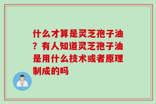 什么才算是灵芝孢子油？有人知道灵芝孢子油是用什么技术或者原理制成的吗