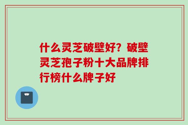 什么灵芝破壁好？破壁灵芝孢子粉十大品牌排行榜什么牌子好
