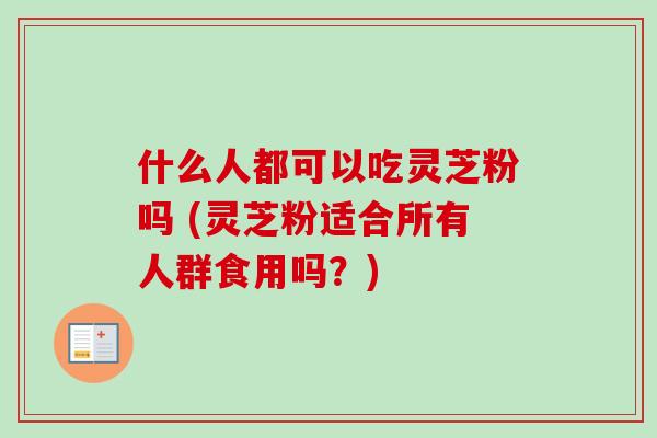 什么人都可以吃灵芝粉吗 (灵芝粉适合所有人群食用吗？)