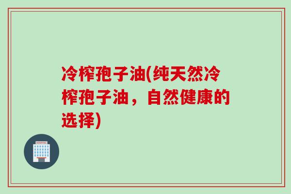冷榨孢子油(纯天然冷榨孢子油，自然健康的选择)