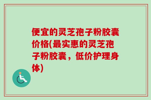 便宜的灵芝孢子粉胶囊价格(最实惠的灵芝孢子粉胶囊，低价护理身体)